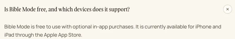 Bible Mode's FAQ: ‘Bible Mode is free to use with optional in-app purchases. It is currently available for iPhone and iPad through the Apple App Store.’